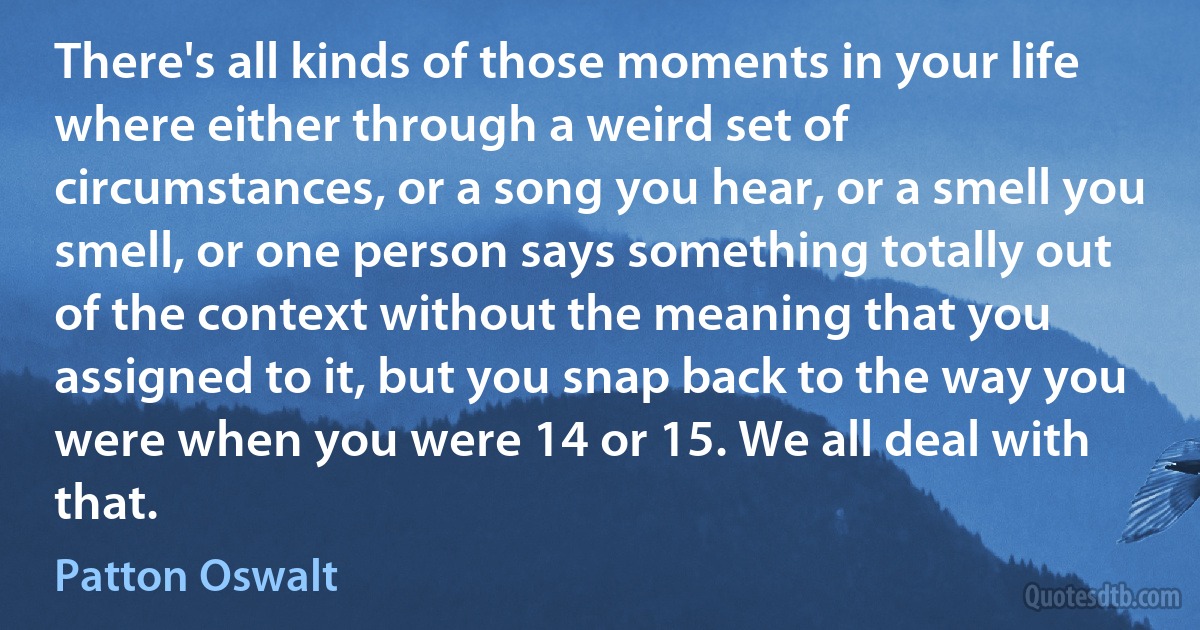 There's all kinds of those moments in your life where either through a weird set of circumstances, or a song you hear, or a smell you smell, or one person says something totally out of the context without the meaning that you assigned to it, but you snap back to the way you were when you were 14 or 15. We all deal with that. (Patton Oswalt)