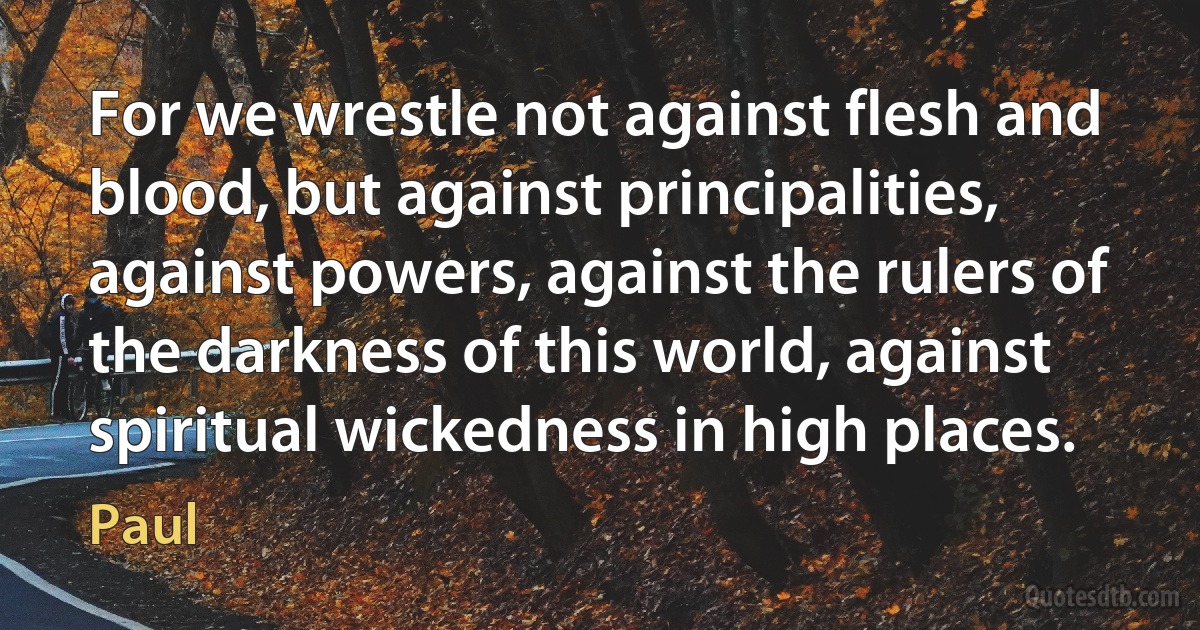 For we wrestle not against flesh and blood, but against principalities, against powers, against the rulers of the darkness of this world, against spiritual wickedness in high places. (Paul)