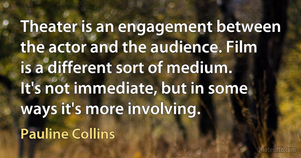 Theater is an engagement between the actor and the audience. Film is a different sort of medium. It's not immediate, but in some ways it's more involving. (Pauline Collins)