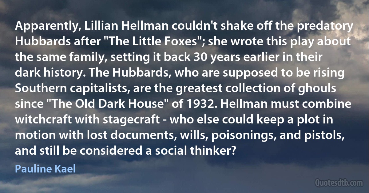 Apparently, Lillian Hellman couldn't shake off the predatory Hubbards after "The Little Foxes"; she wrote this play about the same family, setting it back 30 years earlier in their dark history. The Hubbards, who are supposed to be rising Southern capitalists, are the greatest collection of ghouls since "The Old Dark House" of 1932. Hellman must combine witchcraft with stagecraft - who else could keep a plot in motion with lost documents, wills, poisonings, and pistols, and still be considered a social thinker? (Pauline Kael)