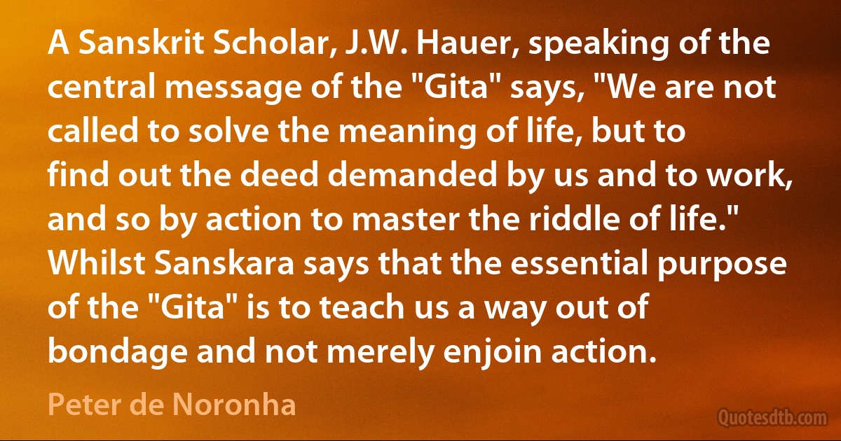 A Sanskrit Scholar, J.W. Hauer, speaking of the central message of the "Gita" says, "We are not called to solve the meaning of life, but to find out the deed demanded by us and to work, and so by action to master the riddle of life." Whilst Sanskara says that the essential purpose of the "Gita" is to teach us a way out of bondage and not merely enjoin action. (Peter de Noronha)