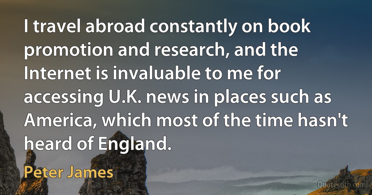 I travel abroad constantly on book promotion and research, and the Internet is invaluable to me for accessing U.K. news in places such as America, which most of the time hasn't heard of England. (Peter James)