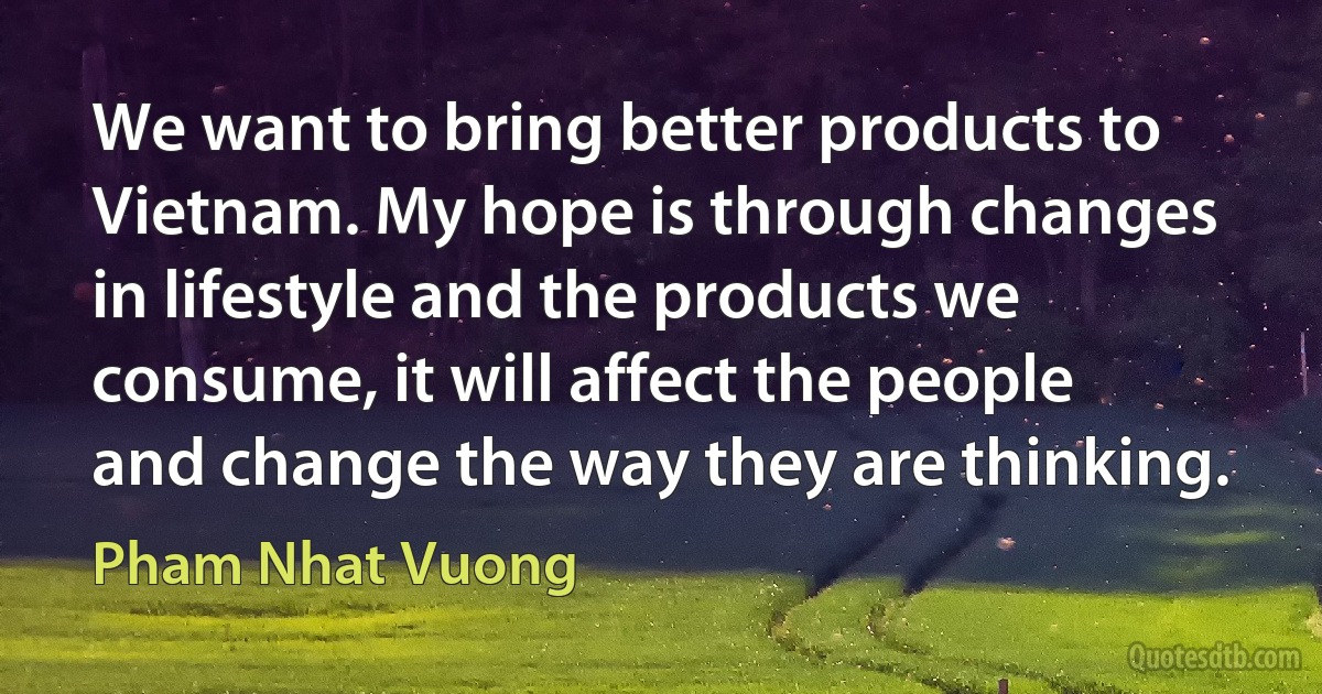 We want to bring better products to Vietnam. My hope is through changes in lifestyle and the products we consume, it will affect the people and change the way they are thinking. (Pham Nhat Vuong)