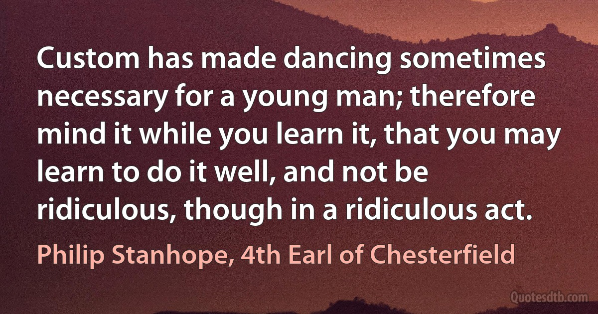 Custom has made dancing sometimes necessary for a young man; therefore mind it while you learn it, that you may learn to do it well, and not be ridiculous, though in a ridiculous act. (Philip Stanhope, 4th Earl of Chesterfield)