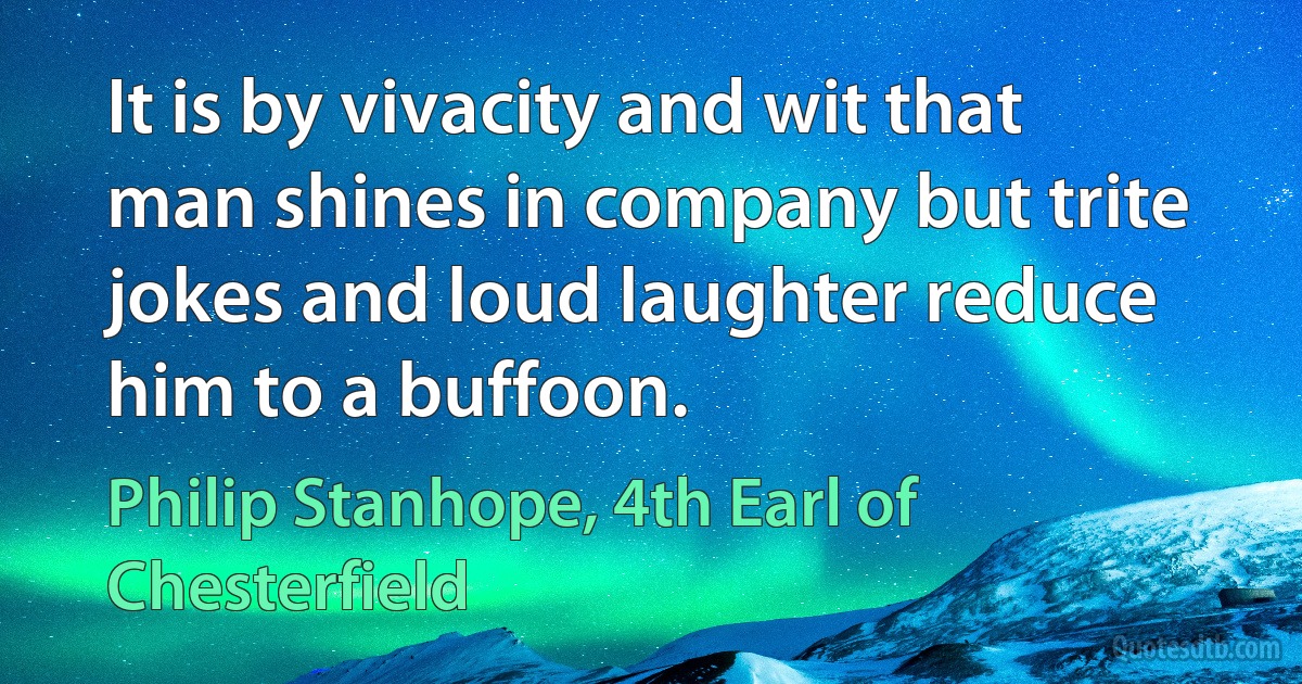 It is by vivacity and wit that man shines in company but trite jokes and loud laughter reduce him to a buffoon. (Philip Stanhope, 4th Earl of Chesterfield)