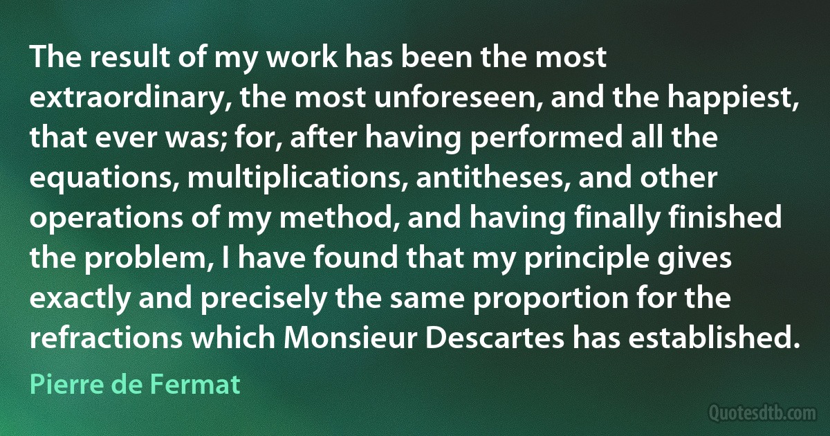 The result of my work has been the most extraordinary, the most unforeseen, and the happiest, that ever was; for, after having performed all the equations, multiplications, antitheses, and other operations of my method, and having finally finished the problem, I have found that my principle gives exactly and precisely the same proportion for the refractions which Monsieur Descartes has established. (Pierre de Fermat)