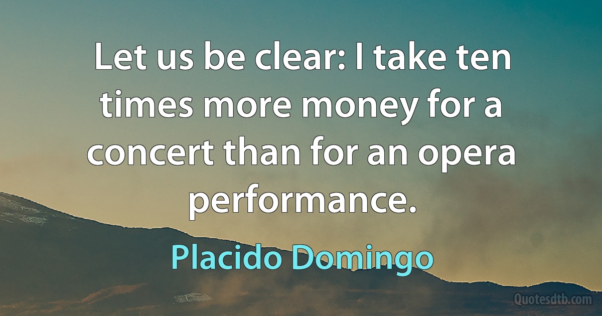 Let us be clear: I take ten times more money for a concert than for an opera performance. (Placido Domingo)