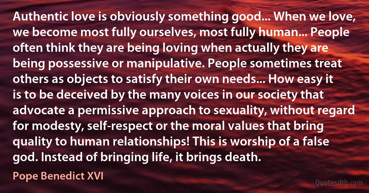 Authentic love is obviously something good... When we love, we become most fully ourselves, most fully human... People often think they are being loving when actually they are being possessive or manipulative. People sometimes treat others as objects to satisfy their own needs... How easy it is to be deceived by the many voices in our society that advocate a permissive approach to sexuality, without regard for modesty, self-respect or the moral values that bring quality to human relationships! This is worship of a false god. Instead of bringing life, it brings death. (Pope Benedict XVI)