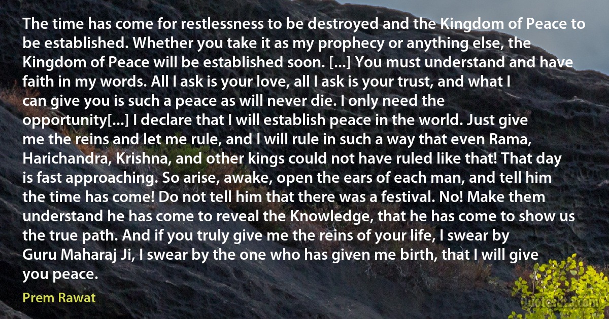 The time has come for restlessness to be destroyed and the Kingdom of Peace to be established. Whether you take it as my prophecy or anything else, the Kingdom of Peace will be established soon. [...] You must understand and have faith in my words. All I ask is your love, all I ask is your trust, and what I can give you is such a peace as will never die. I only need the opportunity[...] I declare that I will establish peace in the world. Just give me the reins and let me rule, and I will rule in such a way that even Rama, Harichandra, Krishna, and other kings could not have ruled like that! That day is fast approaching. So arise, awake, open the ears of each man, and tell him the time has come! Do not tell him that there was a festival. No! Make them understand he has come to reveal the Knowledge, that he has come to show us the true path. And if you truly give me the reins of your life, I swear by Guru Maharaj Ji, I swear by the one who has given me birth, that I will give you peace. (Prem Rawat)