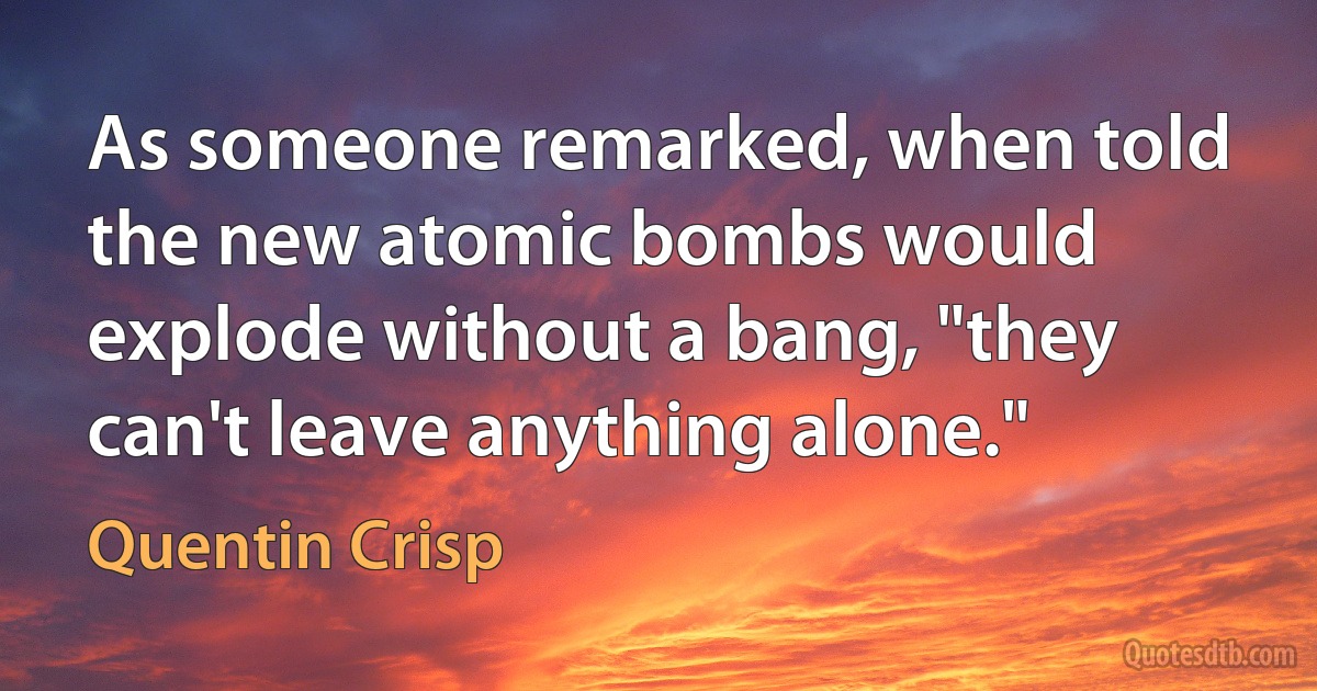 As someone remarked, when told the new atomic bombs would explode without a bang, "they can't leave anything alone." (Quentin Crisp)