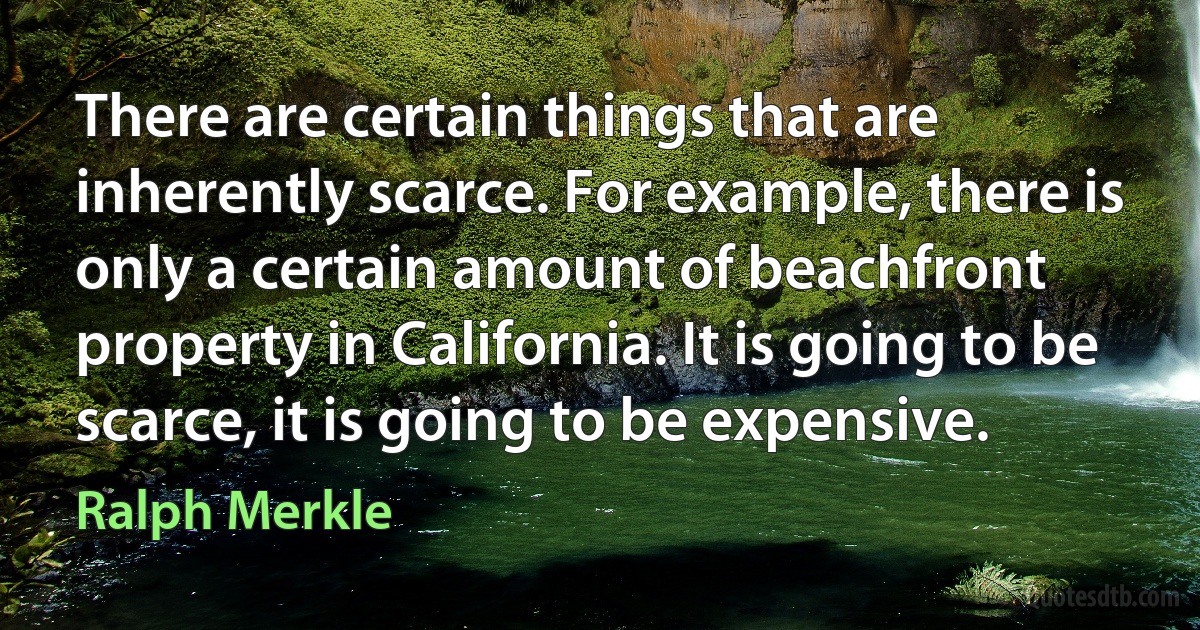 There are certain things that are inherently scarce. For example, there is only a certain amount of beachfront property in California. It is going to be scarce, it is going to be expensive. (Ralph Merkle)