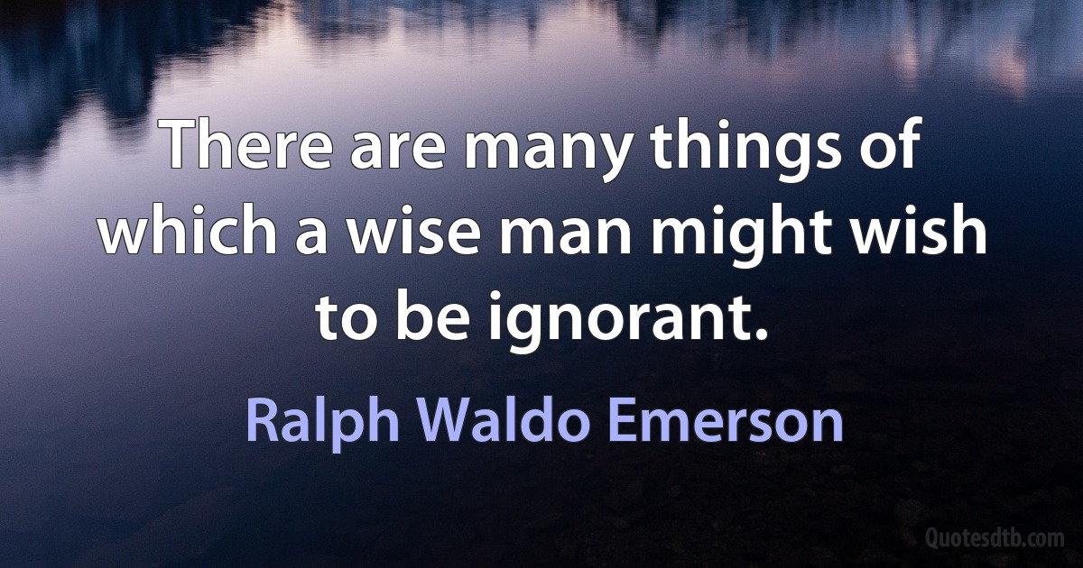 There are many things of which a wise man might wish to be ignorant. (Ralph Waldo Emerson)