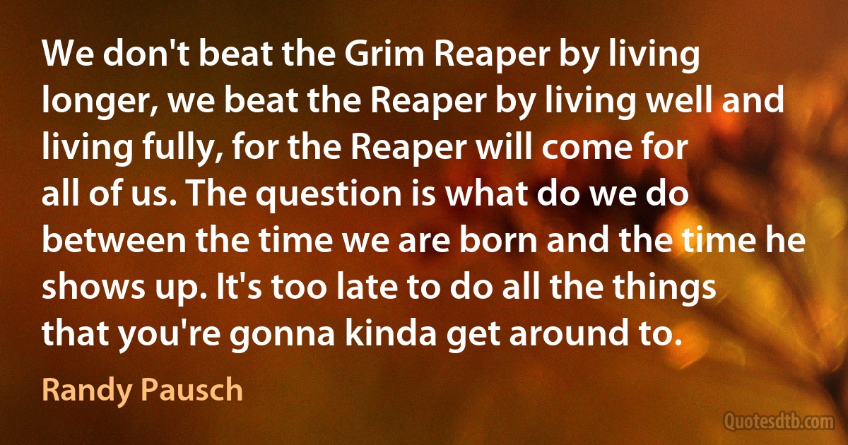 We don't beat the Grim Reaper by living longer, we beat the Reaper by living well and living fully, for the Reaper will come for all of us. The question is what do we do between the time we are born and the time he shows up. It's too late to do all the things that you're gonna kinda get around to. (Randy Pausch)