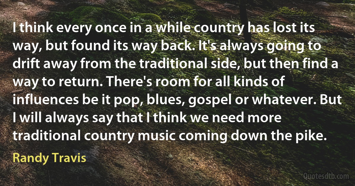 I think every once in a while country has lost its way, but found its way back. It's always going to drift away from the traditional side, but then find a way to return. There's room for all kinds of influences be it pop, blues, gospel or whatever. But I will always say that I think we need more traditional country music coming down the pike. (Randy Travis)