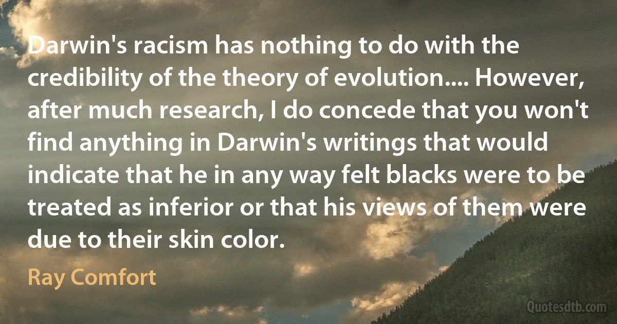 Darwin's racism has nothing to do with the credibility of the theory of evolution.... However, after much research, I do concede that you won't find anything in Darwin's writings that would indicate that he in any way felt blacks were to be treated as inferior or that his views of them were due to their skin color. (Ray Comfort)