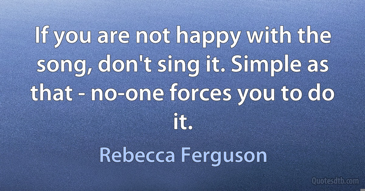 If you are not happy with the song, don't sing it. Simple as that - no-one forces you to do it. (Rebecca Ferguson)