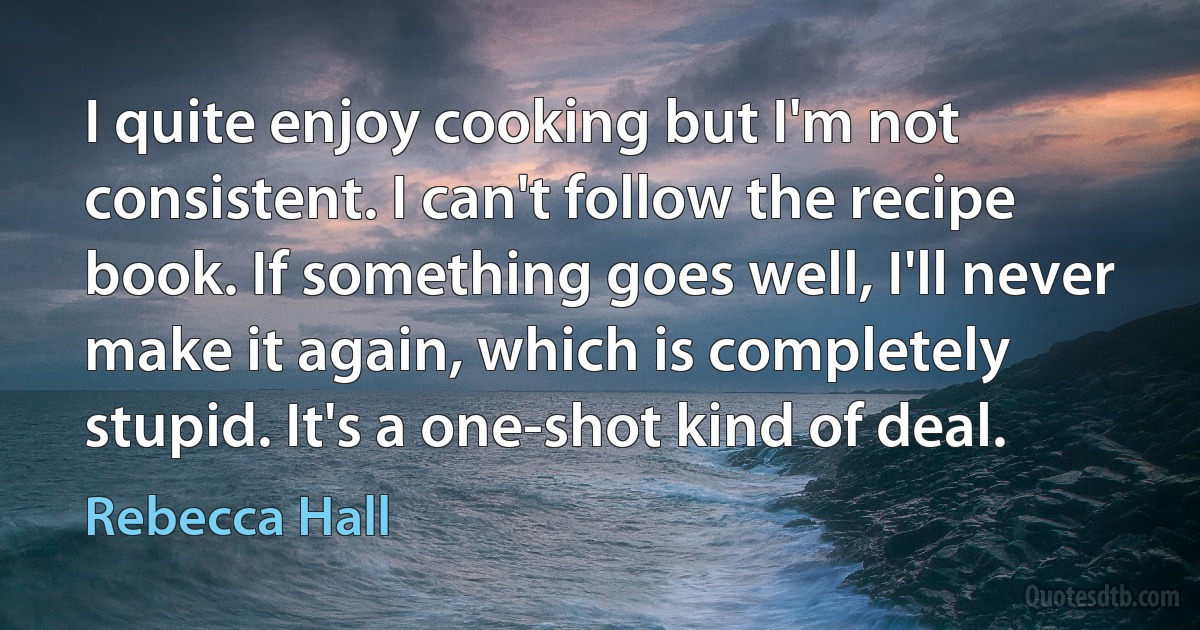 I quite enjoy cooking but I'm not consistent. I can't follow the recipe book. If something goes well, I'll never make it again, which is completely stupid. It's a one-shot kind of deal. (Rebecca Hall)