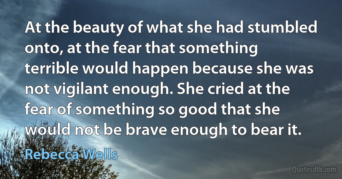 At the beauty of what she had stumbled onto, at the fear that something terrible would happen because she was not vigilant enough. She cried at the fear of something so good that she would not be brave enough to bear it. (Rebecca Wells)