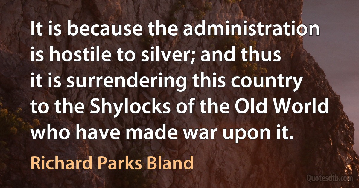 It is because the administration is hostile to silver; and thus it is surrendering this country to the Shylocks of the Old World who have made war upon it. (Richard Parks Bland)