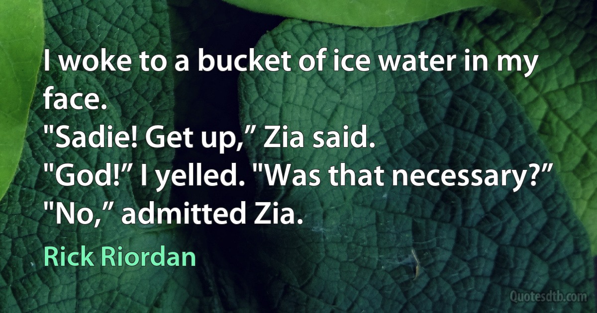 I woke to a bucket of ice water in my face.
"Sadie! Get up,” Zia said.
"God!” I yelled. "Was that necessary?”
"No,” admitted Zia. (Rick Riordan)