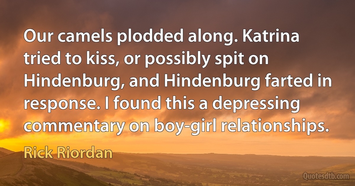 Our camels plodded along. Katrina tried to kiss, or possibly spit on Hindenburg, and Hindenburg farted in response. I found this a depressing commentary on boy-girl relationships. (Rick Riordan)