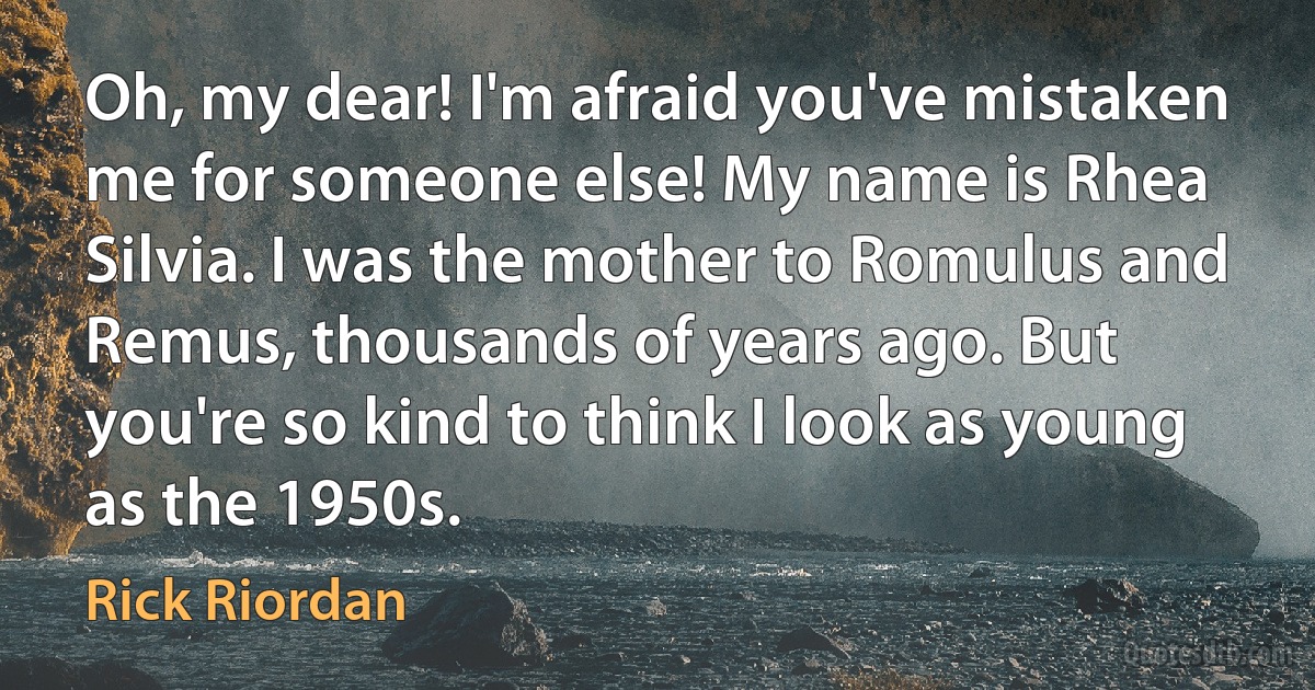 Oh, my dear! I'm afraid you've mistaken
me for someone else! My name is Rhea Silvia. I was the mother to Romulus and Remus, thousands of years ago. But you're so kind to think I look as young as the 1950s. (Rick Riordan)