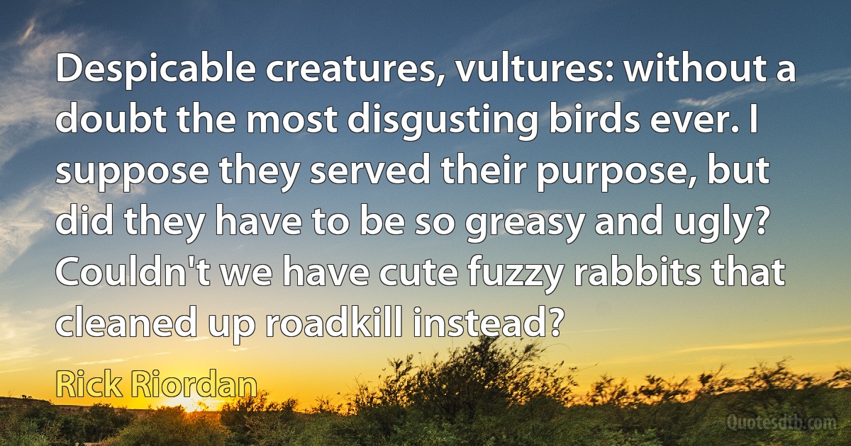 Despicable creatures, vultures: without a doubt the most disgusting birds ever. I suppose they served their purpose, but did they have to be so greasy and ugly? Couldn't we have cute fuzzy rabbits that cleaned up roadkill instead? (Rick Riordan)