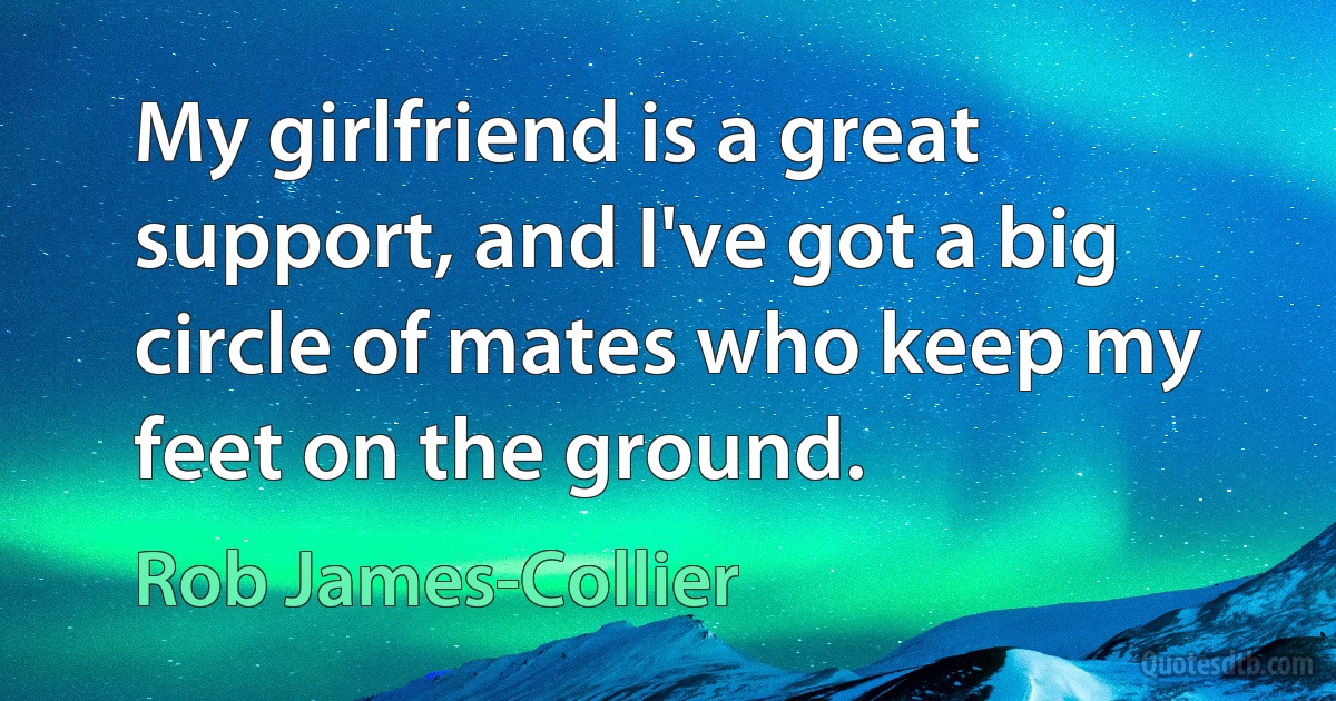 My girlfriend is a great support, and I've got a big circle of mates who keep my feet on the ground. (Rob James-Collier)