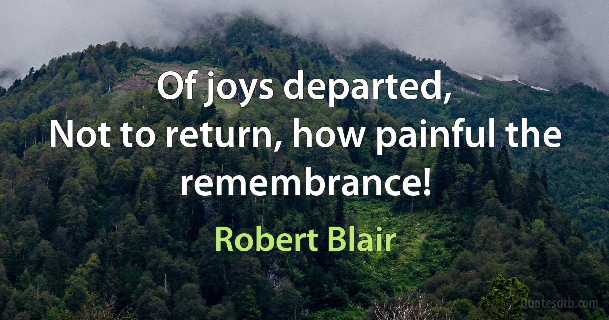 Of joys departed,
Not to return, how painful the remembrance! (Robert Blair)