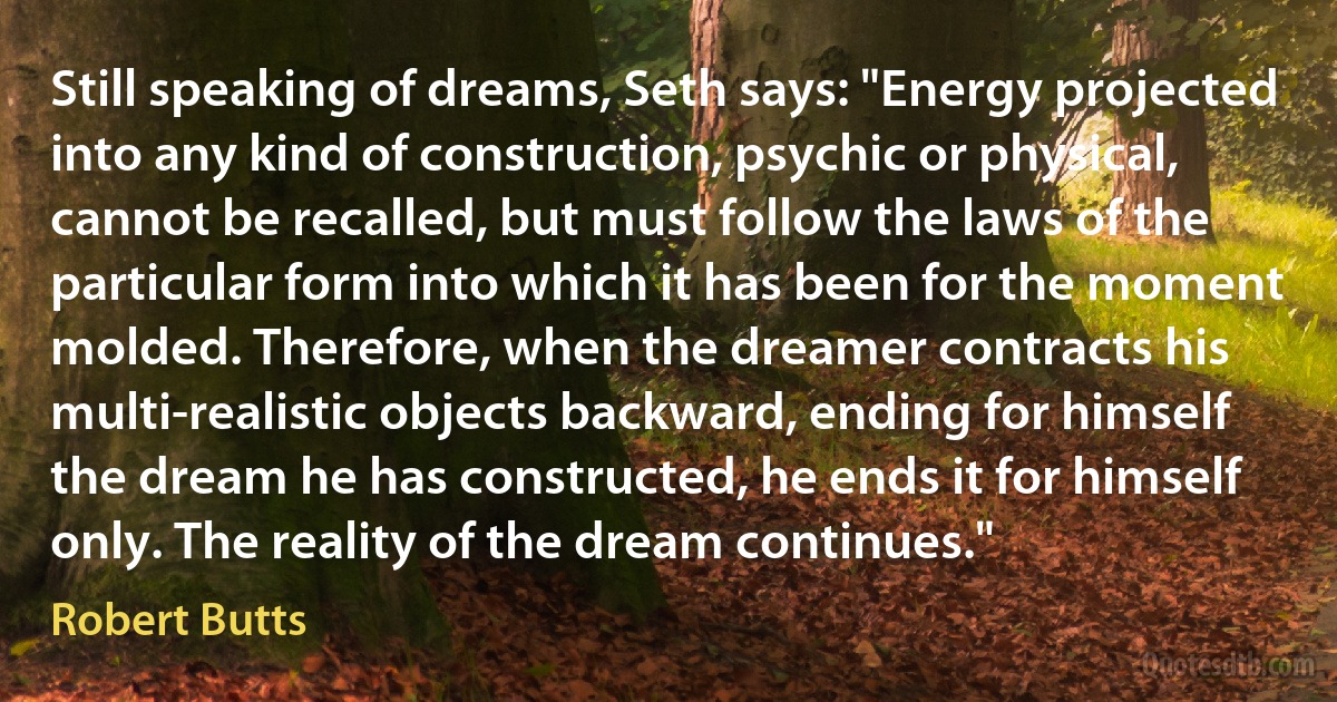 Still speaking of dreams, Seth says: "Energy projected into any kind of construction, psychic or physical, cannot be recalled, but must follow the laws of the particular form into which it has been for the moment molded. Therefore, when the dreamer contracts his multi-realistic objects backward, ending for himself the dream he has constructed, he ends it for himself only. The reality of the dream continues." (Robert Butts)