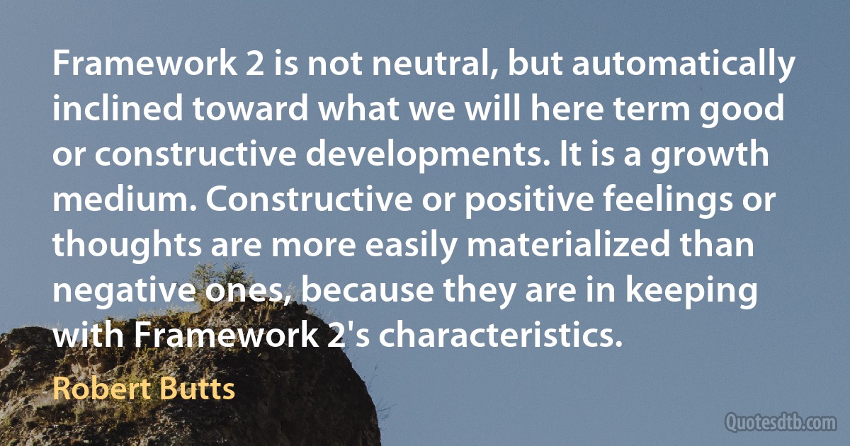 Framework 2 is not neutral, but automatically inclined toward what we will here term good or constructive developments. It is a growth medium. Constructive or positive feelings or thoughts are more easily materialized than negative ones, because they are in keeping with Framework 2's characteristics. (Robert Butts)