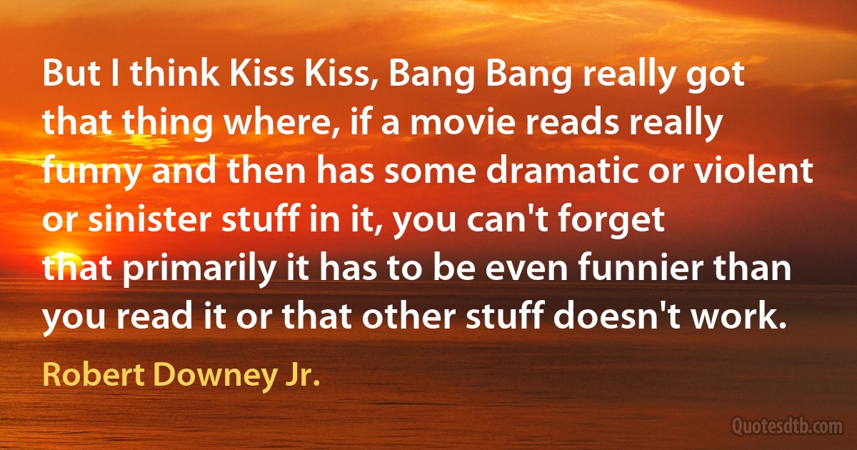 But I think Kiss Kiss, Bang Bang really got that thing where, if a movie reads really funny and then has some dramatic or violent or sinister stuff in it, you can't forget that primarily it has to be even funnier than you read it or that other stuff doesn't work. (Robert Downey Jr.)