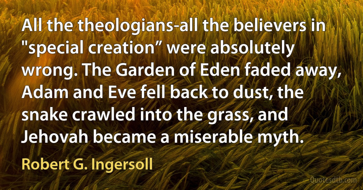 All the theologians-all the believers in "special creation” were absolutely wrong. The Garden of Eden faded away, Adam and Eve fell back to dust, the snake crawled into the grass, and Jehovah became a miserable myth. (Robert G. Ingersoll)