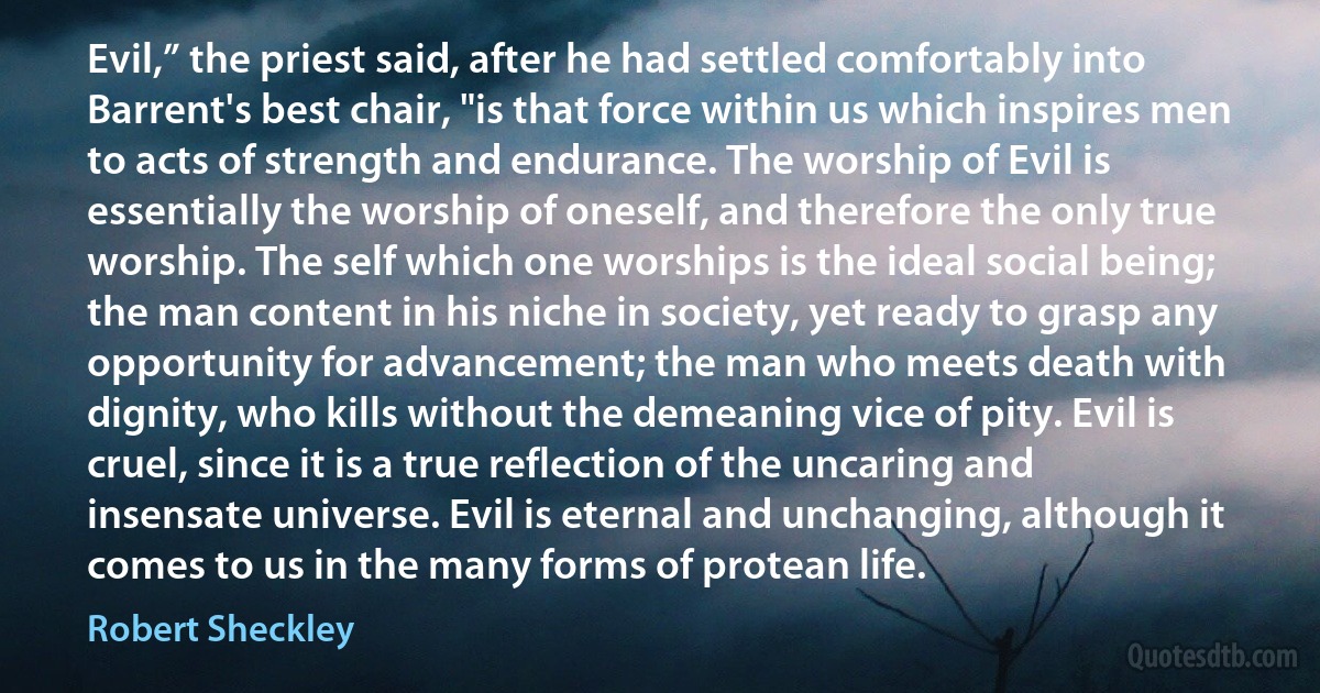 Evil,” the priest said, after he had settled comfortably into Barrent's best chair, "is that force within us which inspires men to acts of strength and endurance. The worship of Evil is essentially the worship of oneself, and therefore the only true worship. The self which one worships is the ideal social being; the man content in his niche in society, yet ready to grasp any opportunity for advancement; the man who meets death with dignity, who kills without the demeaning vice of pity. Evil is cruel, since it is a true reflection of the uncaring and insensate universe. Evil is eternal and unchanging, although it comes to us in the many forms of protean life. (Robert Sheckley)