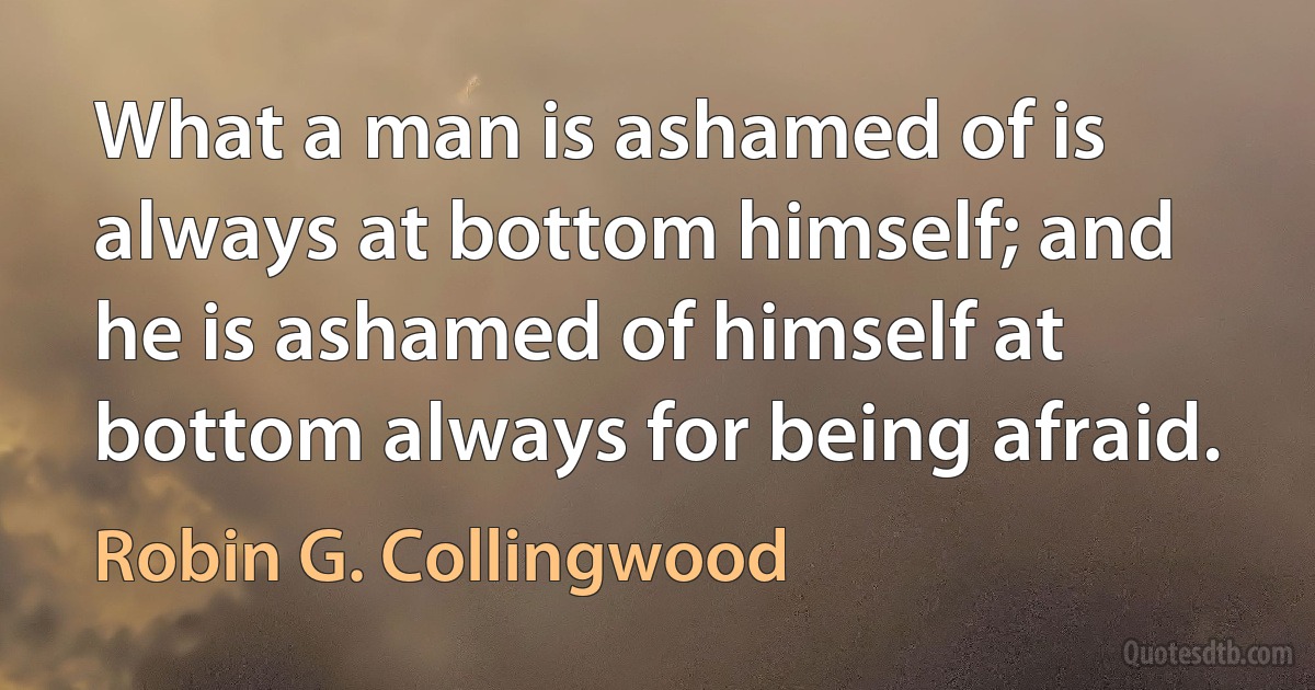 What a man is ashamed of is always at bottom himself; and he is ashamed of himself at bottom always for being afraid. (Robin G. Collingwood)