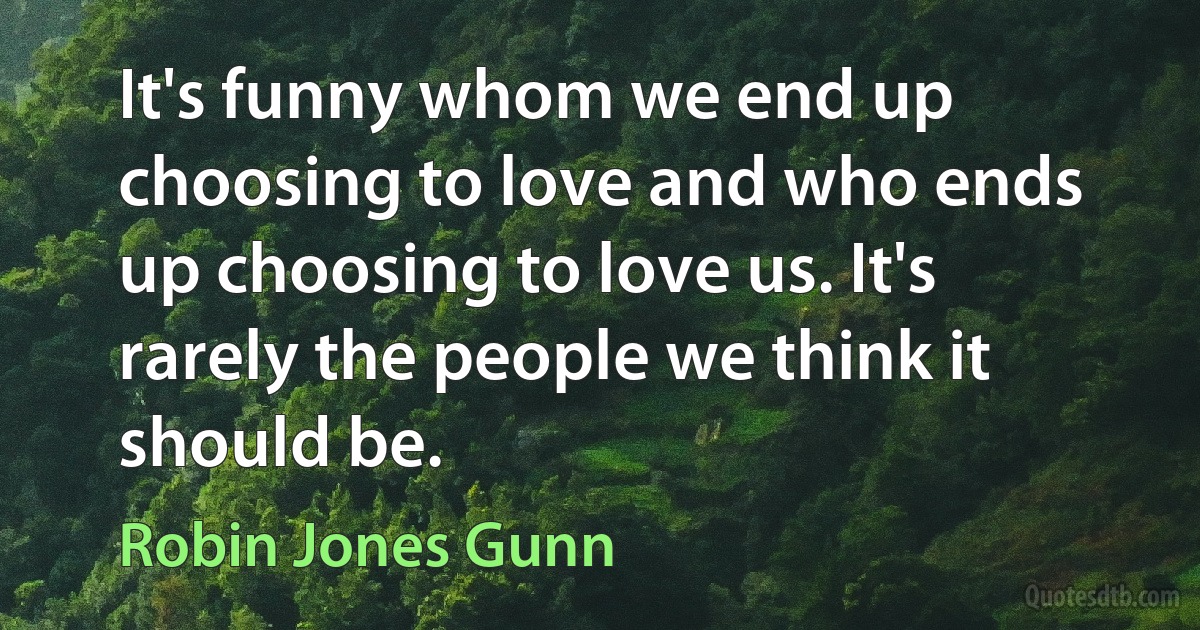 It's funny whom we end up choosing to love and who ends up choosing to love us. It's rarely the people we think it should be. (Robin Jones Gunn)