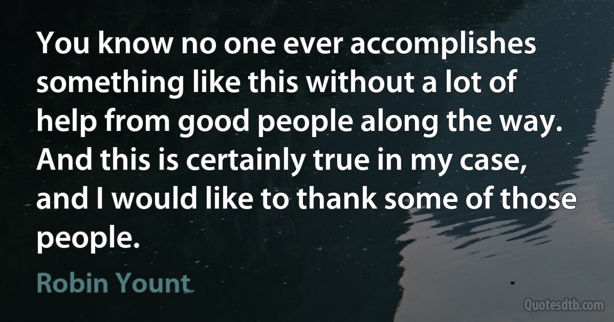 You know no one ever accomplishes something like this without a lot of help from good people along the way. And this is certainly true in my case, and I would like to thank some of those people. (Robin Yount)