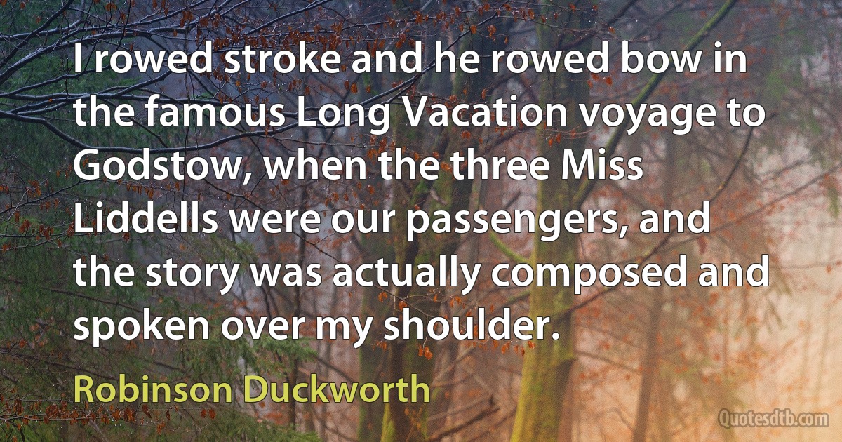 I rowed stroke and he rowed bow in the famous Long Vacation voyage to Godstow, when the three Miss Liddells were our passengers, and the story was actually composed and spoken over my shoulder. (Robinson Duckworth)