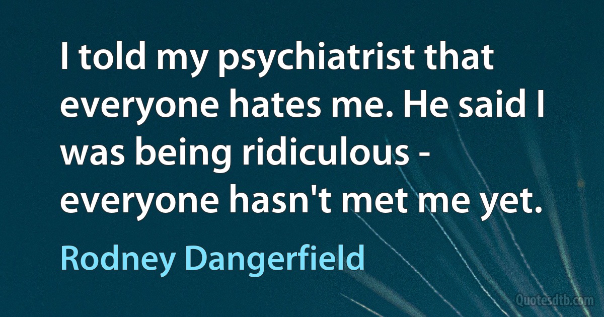 I told my psychiatrist that everyone hates me. He said I was being ridiculous - everyone hasn't met me yet. (Rodney Dangerfield)