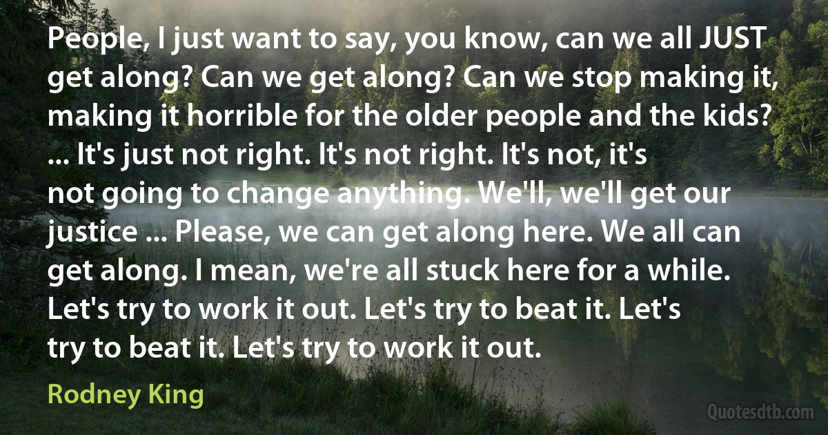 People, I just want to say, you know, can we all JUST get along? Can we get along? Can we stop making it, making it horrible for the older people and the kids? ... It's just not right. It's not right. It's not, it's not going to change anything. We'll, we'll get our justice ... Please, we can get along here. We all can get along. I mean, we're all stuck here for a while. Let's try to work it out. Let's try to beat it. Let's try to beat it. Let's try to work it out. (Rodney King)