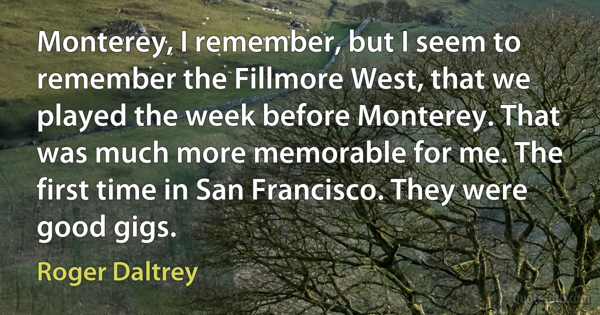 Monterey, I remember, but I seem to remember the Fillmore West, that we played the week before Monterey. That was much more memorable for me. The first time in San Francisco. They were good gigs. (Roger Daltrey)