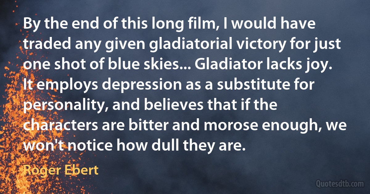 By the end of this long film, I would have traded any given gladiatorial victory for just one shot of blue skies... Gladiator lacks joy. It employs depression as a substitute for personality, and believes that if the characters are bitter and morose enough, we won't notice how dull they are. (Roger Ebert)