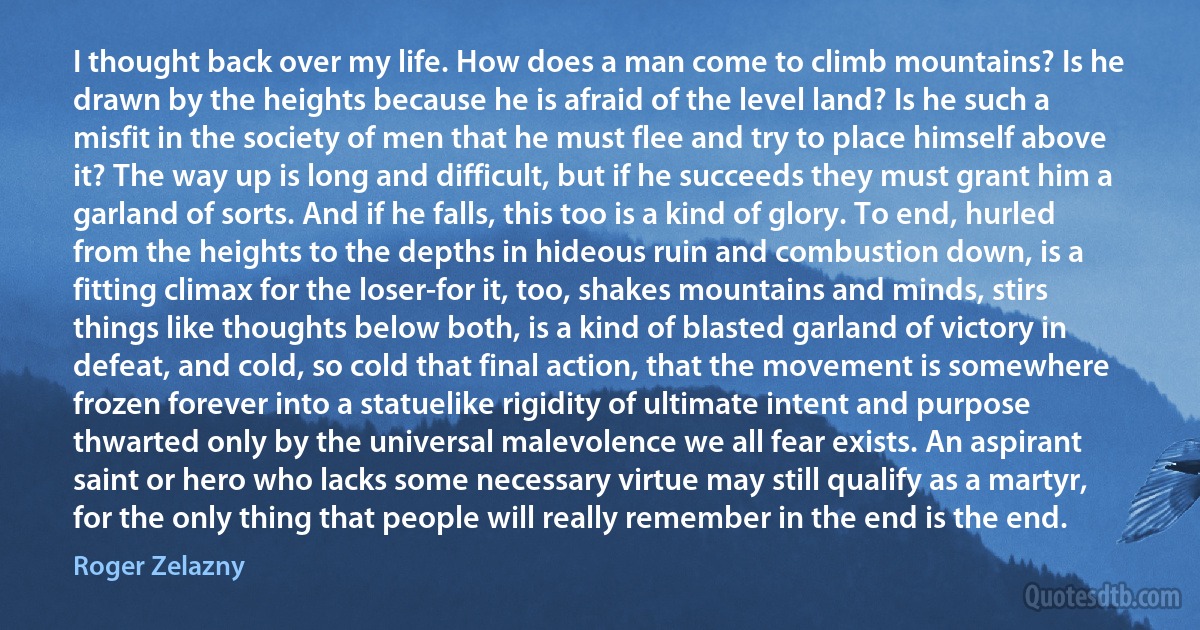 I thought back over my life. How does a man come to climb mountains? Is he drawn by the heights because he is afraid of the level land? Is he such a misfit in the society of men that he must flee and try to place himself above it? The way up is long and difficult, but if he succeeds they must grant him a garland of sorts. And if he falls, this too is a kind of glory. To end, hurled from the heights to the depths in hideous ruin and combustion down, is a fitting climax for the loser-for it, too, shakes mountains and minds, stirs things like thoughts below both, is a kind of blasted garland of victory in defeat, and cold, so cold that final action, that the movement is somewhere frozen forever into a statuelike rigidity of ultimate intent and purpose thwarted only by the universal malevolence we all fear exists. An aspirant saint or hero who lacks some necessary virtue may still qualify as a martyr, for the only thing that people will really remember in the end is the end. (Roger Zelazny)