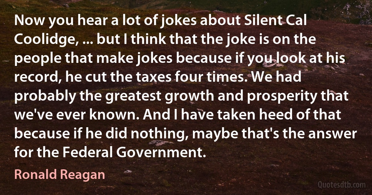 Now you hear a lot of jokes about Silent Cal Coolidge, ... but I think that the joke is on the people that make jokes because if you look at his record, he cut the taxes four times. We had probably the greatest growth and prosperity that we've ever known. And I have taken heed of that because if he did nothing, maybe that's the answer for the Federal Government. (Ronald Reagan)