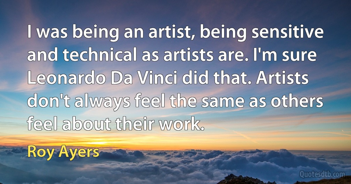 I was being an artist, being sensitive and technical as artists are. I'm sure Leonardo Da Vinci did that. Artists don't always feel the same as others feel about their work. (Roy Ayers)