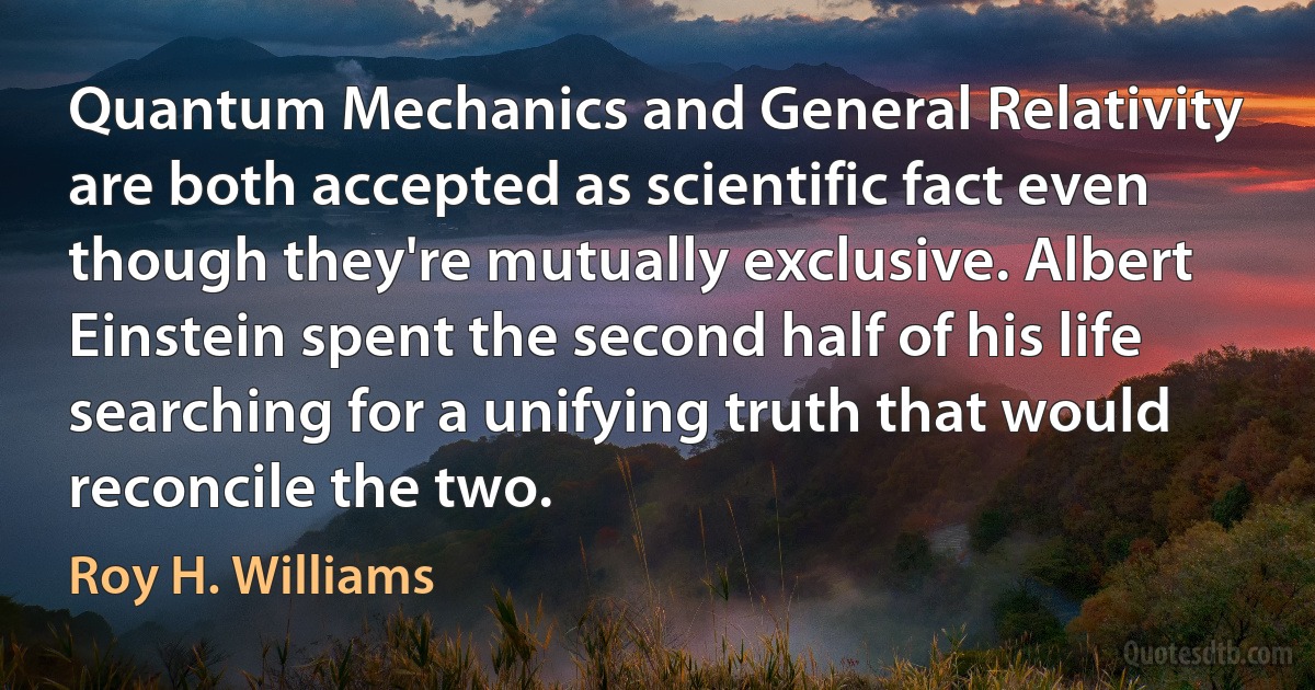 Quantum Mechanics and General Relativity are both accepted as scientific fact even though they're mutually exclusive. Albert Einstein spent the second half of his life searching for a unifying truth that would reconcile the two. (Roy H. Williams)