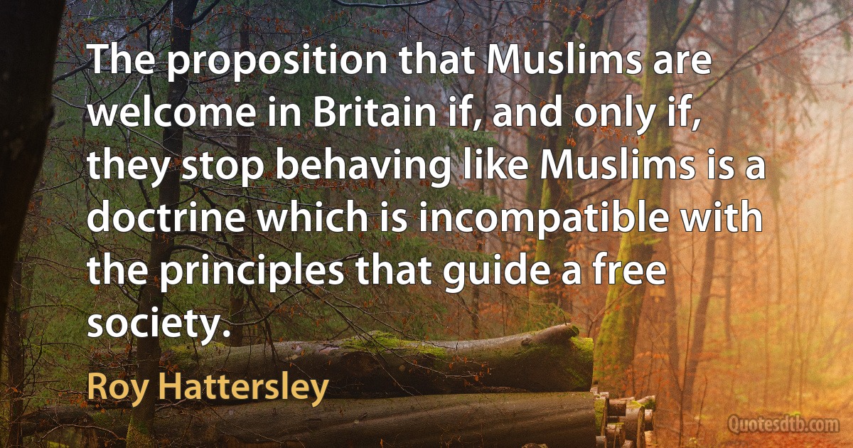 The proposition that Muslims are welcome in Britain if, and only if, they stop behaving like Muslims is a doctrine which is incompatible with the principles that guide a free society. (Roy Hattersley)