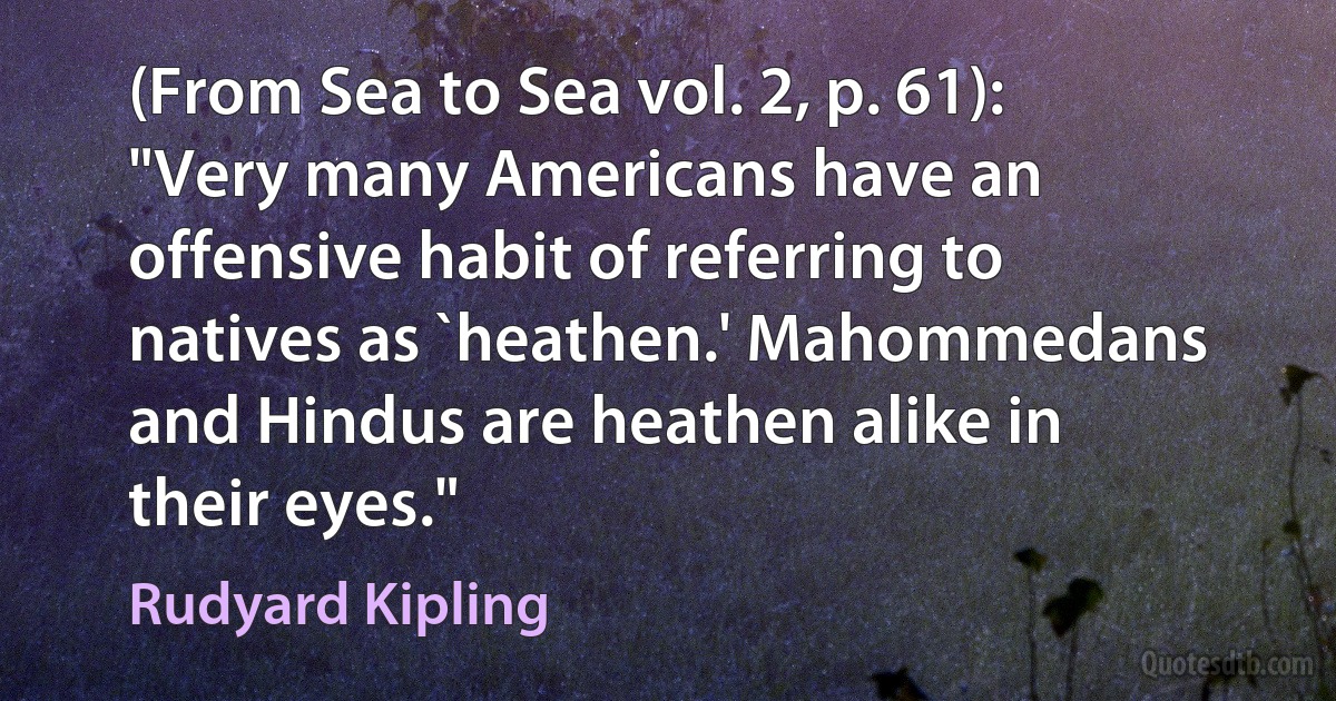 (From Sea to Sea vol. 2, p. 61): "Very many Americans have an offensive habit of referring to natives as `heathen.' Mahommedans and Hindus are heathen alike in their eyes." (Rudyard Kipling)