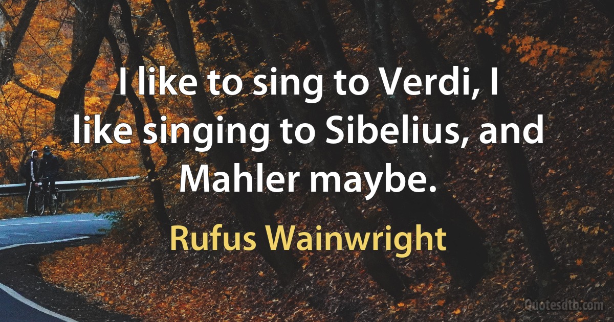 I like to sing to Verdi, I like singing to Sibelius, and Mahler maybe. (Rufus Wainwright)