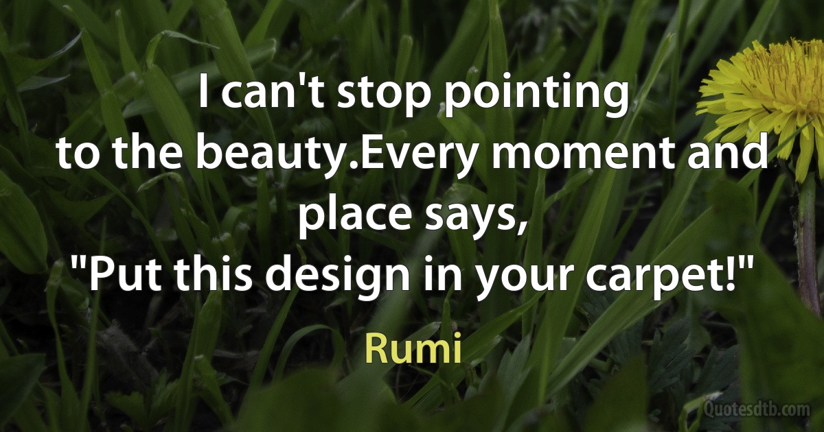 I can't stop pointing
to the beauty.Every moment and place says,
"Put this design in your carpet!" (Rumi)